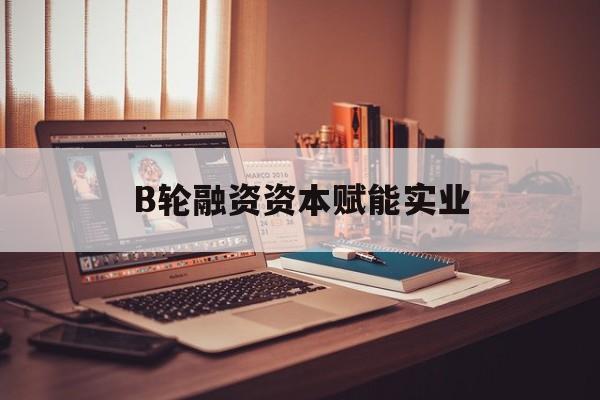 资阳市B轮融资资本赋能实业(b轮融资公司值得工作吗)