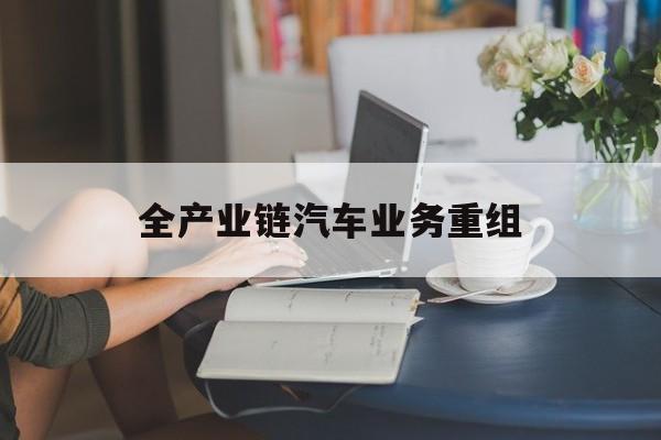资阳市全产业链汽车业务重组(全产业链汽车业务重组的意义)