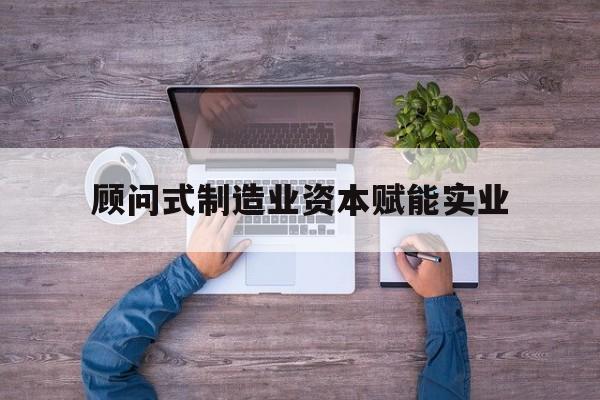 资阳市关于顾问式制造业资本赋能实业的信息